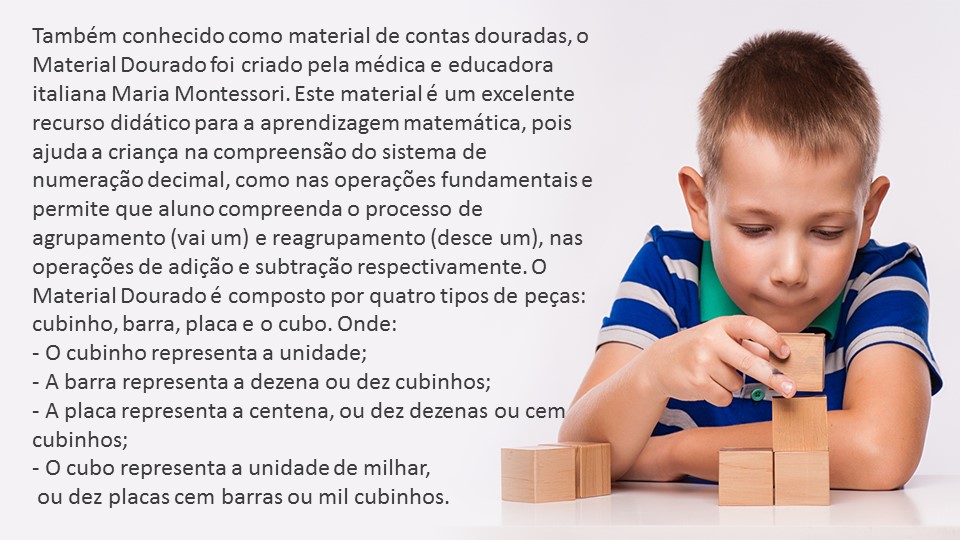 A imagem apresenta um menino empilhando blocos de madeira, representando o uso do material concreto. Ao laco encontra-se o seguinte texto: Também conhecido como material de contas douradas, o material dourado foi criado pela médica e educadora Italiana Maria Montessori, Esse material é um excelente recurso didático para a aprendizagem matemática, pois ajuda a criança na compreensão do sistema de numeração decimal, como nas operações fundamentais e permite que o aluno compreenda o processo de agrupamento (vai um) e reagrupamento (desce um), nas operações de adição e subtração respectivamente. O material dourado é composto por quatro tipos de peças: cubinho, barra, placa e cubo. Onde: - O cubinho representa a unidade; - A barra representa a dezena ou dez cubinhos; - A placa representa centena, ou dez dezenas ou cem cubinhos; - O cubo representa a unidade de milhar, ou dez placas ou mil cubinhos.